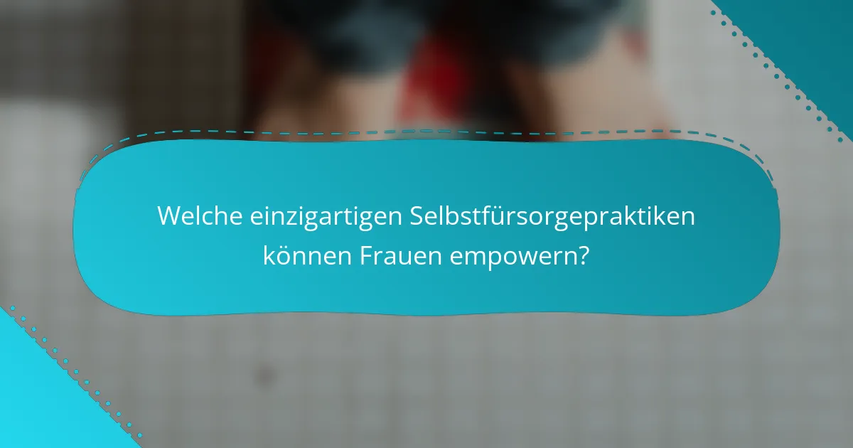 Welche einzigartigen Selbstfürsorgepraktiken können Frauen empowern?