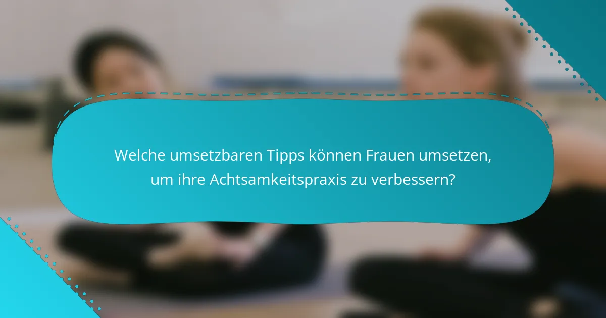 Welche umsetzbaren Tipps können Frauen umsetzen, um ihre Achtsamkeitspraxis zu verbessern?