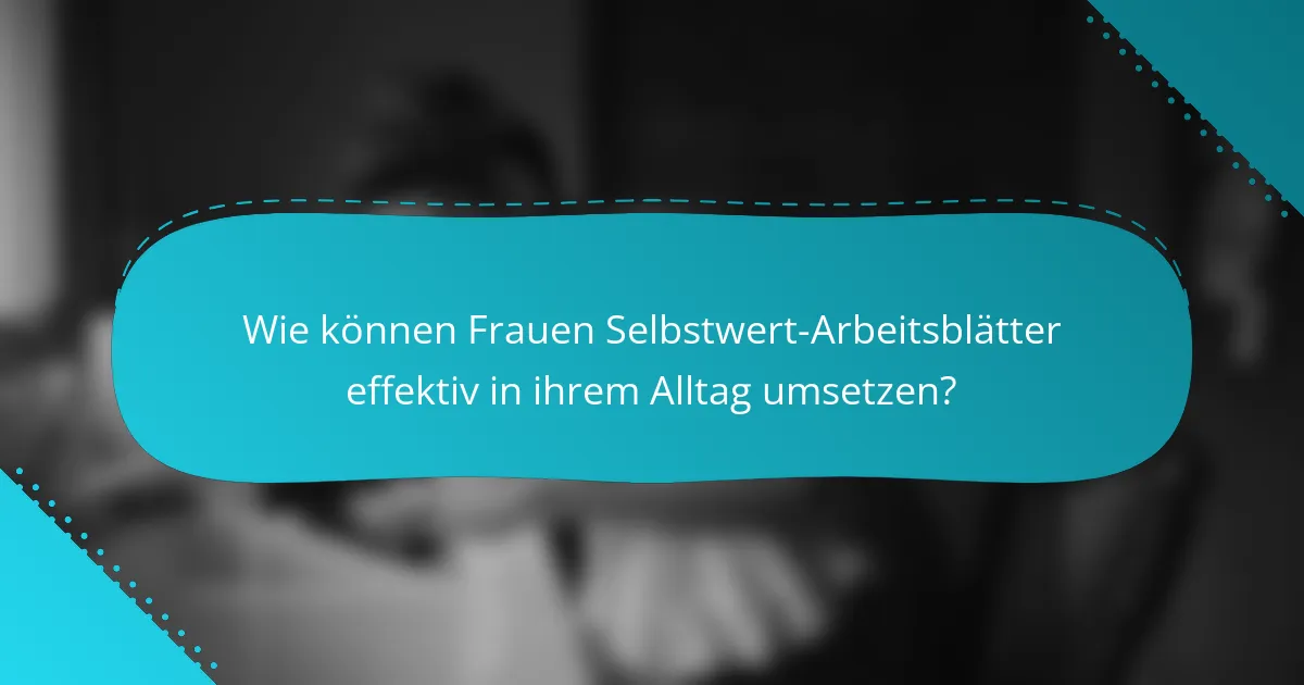 Wie können Frauen Selbstwert-Arbeitsblätter effektiv in ihrem Alltag umsetzen?